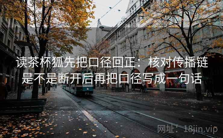 读茶杯狐先把口径回正：核对传播链是不是断开后再把口径写成一句话