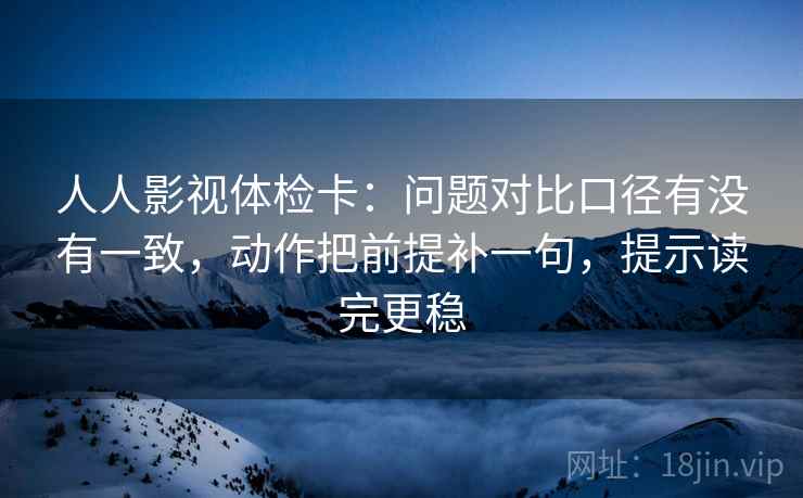 人人影视体检卡：问题对比口径有没有一致，动作把前提补一句，提示读完更稳
