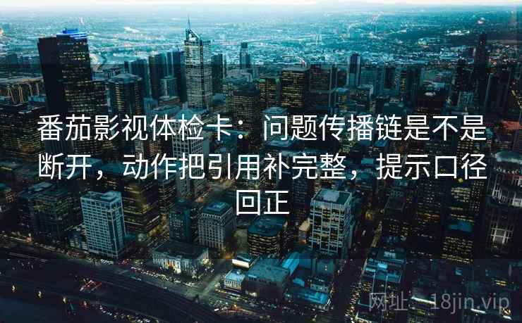 番茄影视体检卡：问题传播链是不是断开，动作把引用补完整，提示口径回正