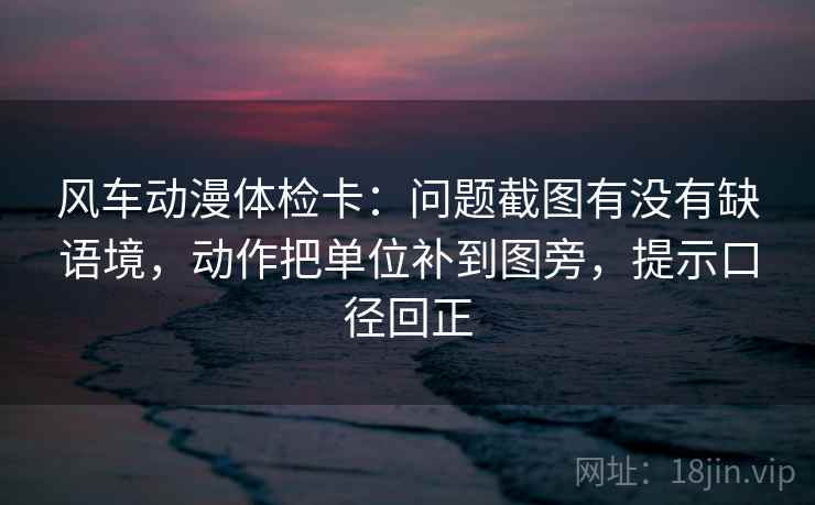 风车动漫体检卡:问题截图有没有缺语境,动作把单位补到图旁,提示口径回正 风车动漫体检卡:问题截图有没有缺语境,动作把单位补到图旁,提示口径回正
