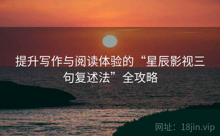 提升写作与阅读体验的“星辰影视三句复述法”全攻略