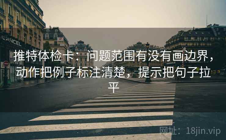 推特体检卡：问题范围有没有画边界，动作把例子标注清楚，提示把句子拉平