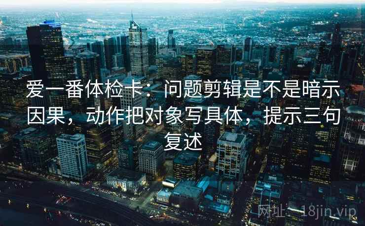 爱一番体检卡：问题剪辑是不是暗示因果，动作把对象写具体，提示三句复述