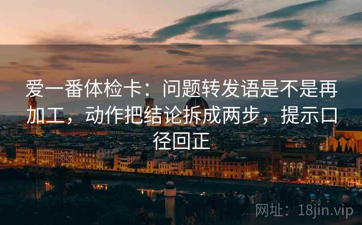 爱一番体检卡：问题转发语是不是再加工，动作把结论拆成两步，提示口径回正