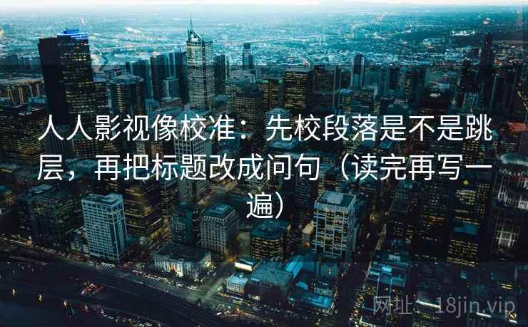 人人影视像校准：先校段落是不是跳层，再把标题改成问句（读完再写一遍）
