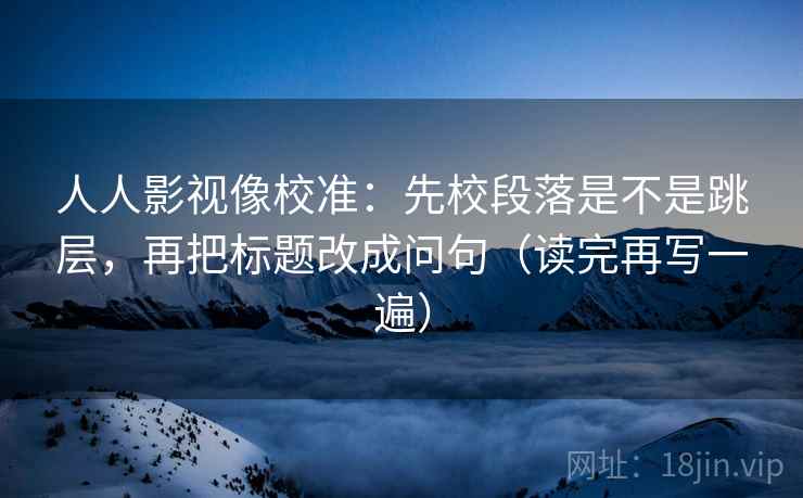 人人影视像校准：先校段落是不是跳层，再把标题改成问句（读完再写一遍）