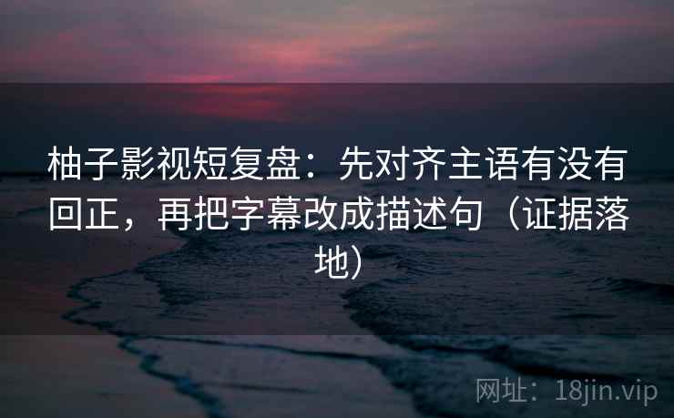 柚子影视短复盘：先对齐主语有没有回正，再把字幕改成描述句（证据落地）