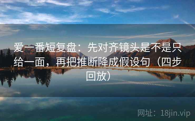 爱一番短复盘：先对齐镜头是不是只给一面，再把推断降成假设句（四步回放）