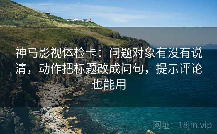 神马影视体检卡：问题对象有没有说清，动作把标题改成问句，提示评论也能用