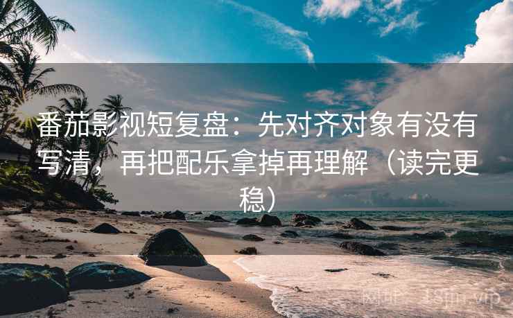 番茄影视短复盘：先对齐对象有没有写清，再把配乐拿掉再理解（读完更稳）
