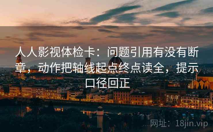 人人影视体检卡：问题引用有没有断章，动作把轴线起点终点读全，提示口径回正