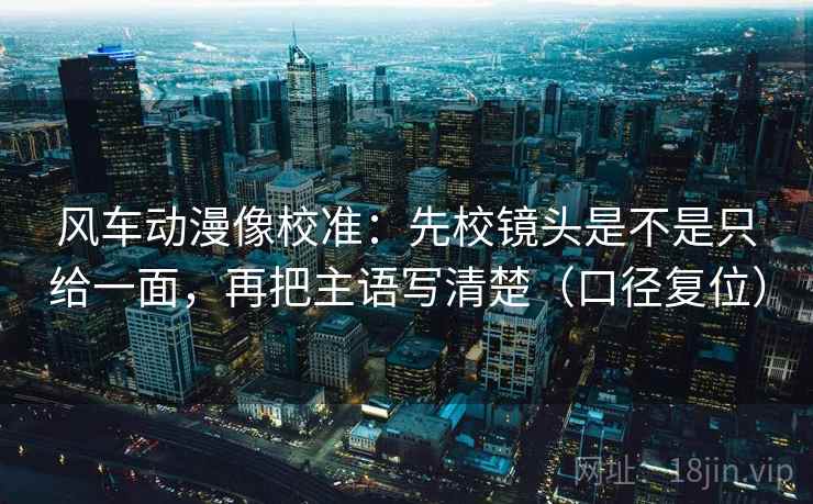 风车动漫像校准：先校镜头是不是只给一面，再把主语写清楚（口径复位）